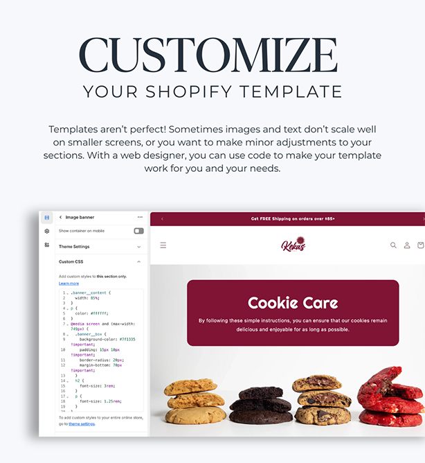 Customize your Shopify Template
Templates aren’t perfect! Sometimes images and text don’t scale well on smaller screens, or you want to make minor adjustments to your sections. With a web designer, you can use code to make your template work for you and your needs.
